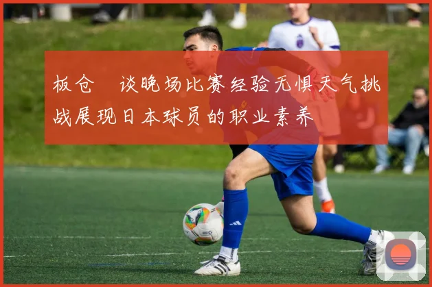 板仓滉谈晚场比赛经验无惧天气挑战展现日本球员的职业素养